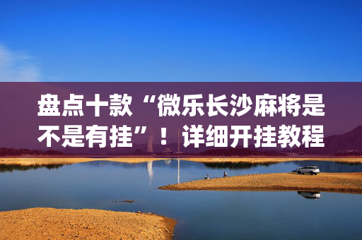 盘点十款“微乐长沙麻将是不是有挂”！详细开挂教程（确实真的有挂)-抖音