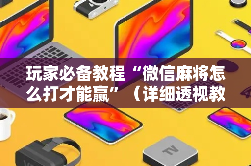玩家必备教程“微信麻将怎么打才能赢”（详细透视教程）-哔哩哔哩