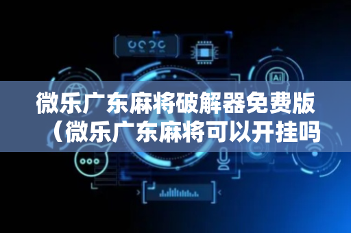 微乐广东麻将破解器免费版（微乐广东麻将可以开挂吗）