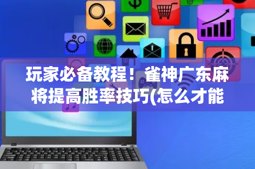 玩家必备教程！雀神广东麻将提高胜率技巧(怎么才能起到好牌)