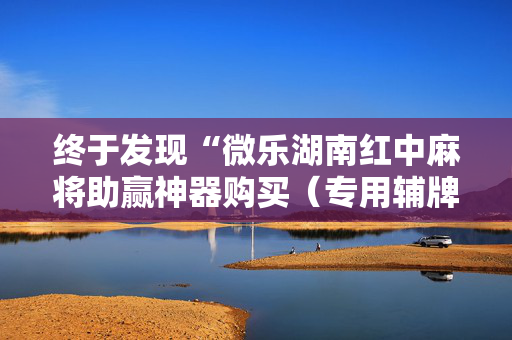终于发现“微乐湖南红中麻将助赢神器购买（专用辅牌神器免安装）