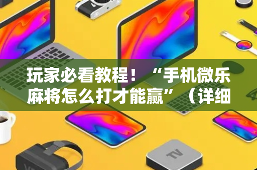 玩家必看教程！“手机微乐麻将怎么打才能赢”（详细辅助教程）-哔哩哔哩