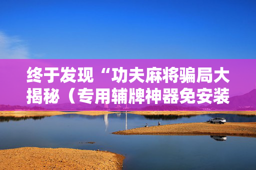 终于发现“功夫麻将骗局大揭秘（专用辅牌神器免安装）