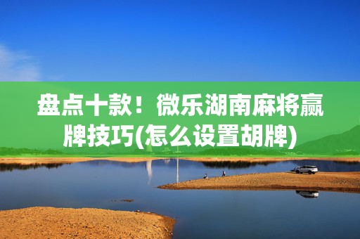 盘点十款！微乐湖南麻将赢牌技巧(怎么设置胡牌)