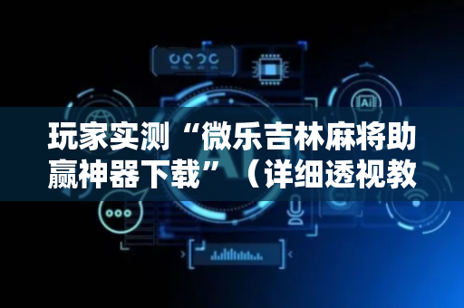 玩家实测“微乐吉林麻将助赢神器下载”（详细透视教程）-哔哩哔哩
