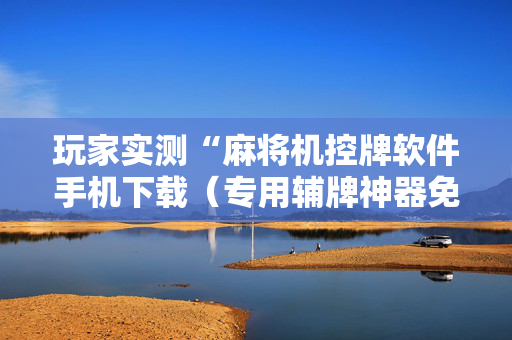 玩家实测“麻将机控牌软件手机下载（专用辅牌神器免安装）