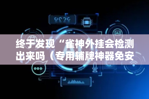 终于发现“雀神外挂会检测出来吗（专用辅牌神器免安装）