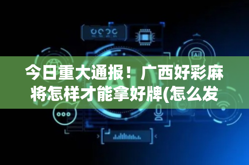 今日重大通报！广西好彩麻将怎样才能拿好牌(怎么发好牌)