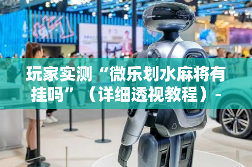 玩家实测“微乐划水麻将有挂吗”（详细透视教程）-哔哩哔哩