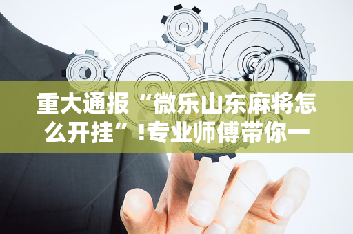 重大通报“微乐山东麻将怎么开挂”!专业师傅带你一起了解（详细教程）-抖音