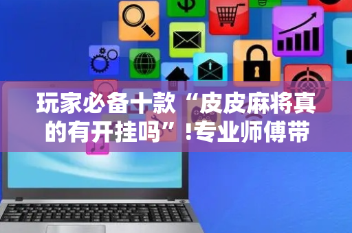 玩家必备十款“皮皮麻将真的有开挂吗”!专业师傅带你一起了解（详细教程）-抖音