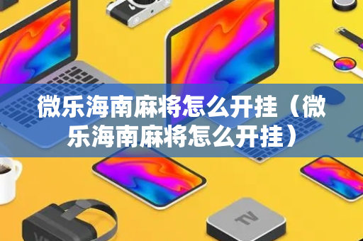 微乐海南麻将怎么开挂（微乐海南麻将怎么开挂）