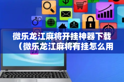 微乐龙江麻将开挂神器下载（微乐龙江麻将有挂怎么用）