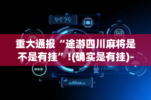 重大通报“途游四川麻将是不是有挂”!(确实是有挂)-抖音