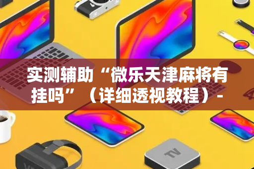 实测辅助“微乐天津麻将有挂吗”（详细透视教程）-哔哩哔哩