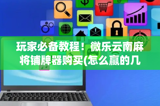 玩家必备教程！微乐云南麻将铺牌器购买(怎么赢的几率大)