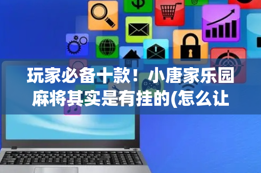 玩家必备十款！小唐家乐园麻将其实是有挂的(怎么让系统给你发好牌)