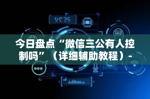 今日盘点“微信三公有人控制吗”（详细辅助教程）-哔哩哔哩