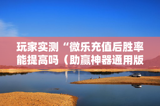 玩家实测“微乐充值后胜率能提高吗（助赢神器通用版）