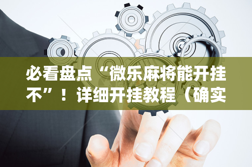 必看盘点“微乐麻将能开挂不”！详细开挂教程（确实真的有挂)-抖音