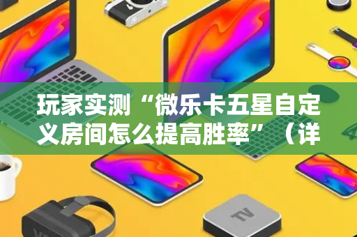 玩家实测“微乐卡五星自定义房间怎么提高胜率”（详细透视教程）-哔哩哔哩