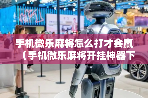 手机微乐麻将怎么打才会赢（手机微乐麻将开挂神器下载免费）