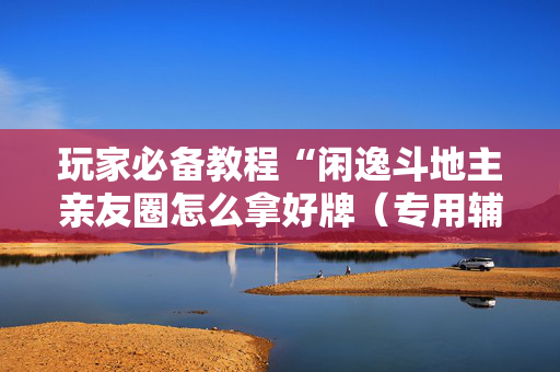 玩家必备教程“闲逸斗地主亲友圈怎么拿好牌（专用辅牌神器免安装）