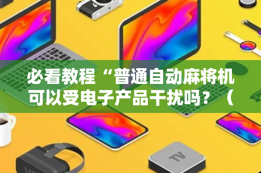 必看教程“普通自动麻将机可以受电子产品干扰吗？（专用辅牌神器免安装）
