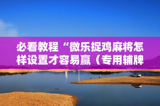 必看教程“微乐捉鸡麻将怎样设置才容易赢（专用辅牌神器免安装）