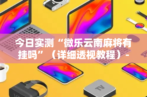 今日实测“微乐云南麻将有挂吗”（详细透视教程）-哔哩哔哩