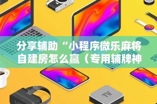 分享辅助“小程序微乐麻将自建房怎么赢（专用辅牌神器免安装）