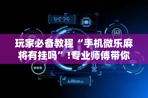 玩家必备教程“手机微乐麻将有挂吗”!专业师傅带你一起了解（详细教程）-抖音