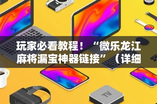 玩家必看教程！“微乐龙江麻将漏宝神器链接”（详细透视教程）-哔哩哔哩