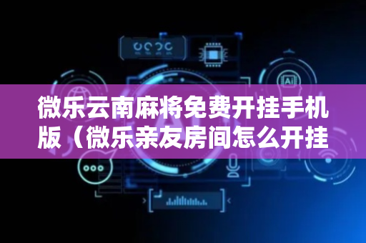 微乐云南麻将免费开挂手机版（微乐亲友房间怎么开挂）