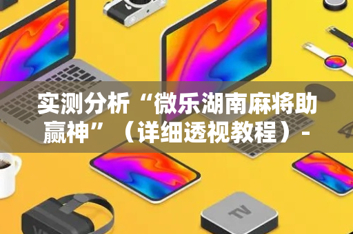 实测分析“微乐湖南麻将助赢神”（详细透视教程）-哔哩哔哩