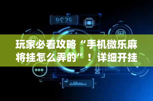 玩家必看攻略“手机微乐麻将挂怎么弄的”！详细开挂教程（确实真的有挂)-抖音