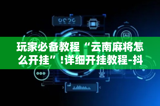 玩家必备教程“云南麻将怎么开挂”!详细开挂教程-抖音