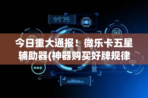 今日重大通报！微乐卡五星辅助器(神器购买好牌规律)