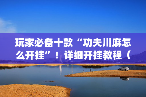 玩家必备十款“功夫川麻怎么开挂”！详细开挂教程（确实真的有挂)-抖音
