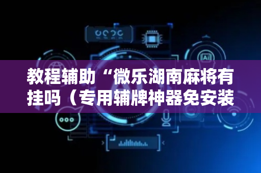 教程辅助“微乐湖南麻将有挂吗（专用辅牌神器免安装）