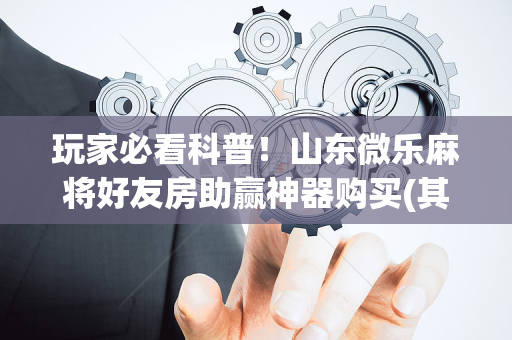 玩家必看科普！山东微乐麻将好友房助赢神器购买(其实真的有挂)
