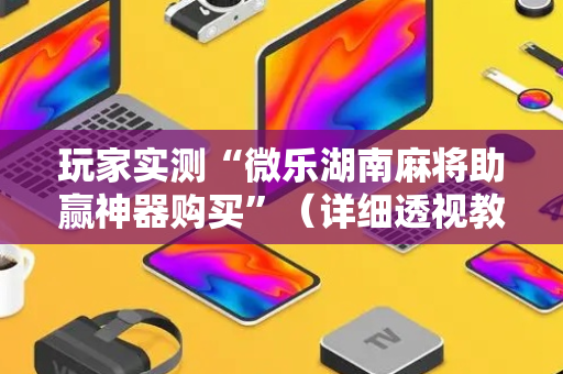 玩家实测“微乐湖南麻将助赢神器购买”（详细透视教程）-哔哩哔哩