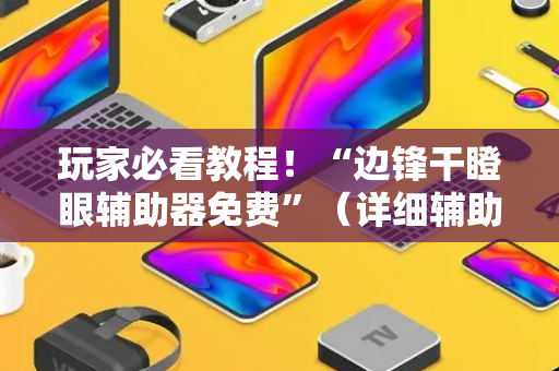 玩家必看教程！“边锋干瞪眼辅助器免费”（详细辅助教程）-哔哩哔哩