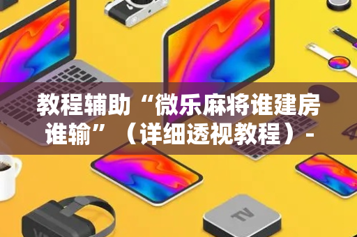 教程辅助“微乐麻将谁建房谁输”（详细透视教程）-哔哩哔哩