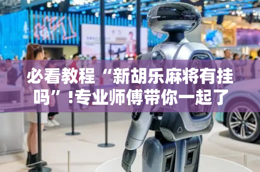 必看教程“新胡乐麻将有挂吗”!专业师傅带你一起了解（详细教程）-抖音