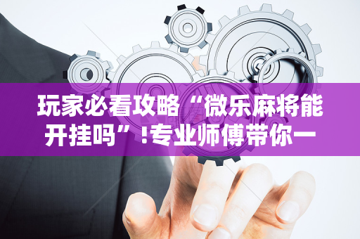 玩家必看攻略“微乐麻将能开挂吗”!专业师傅带你一起了解（详细教程）-抖音