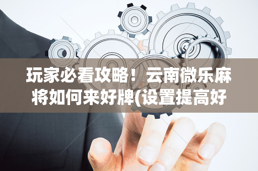 玩家必看攻略！云南微乐麻将如何来好牌(设置提高好牌几率)