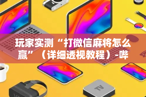 玩家实测“打微信麻将怎么赢”（详细透视教程）-哔哩哔哩