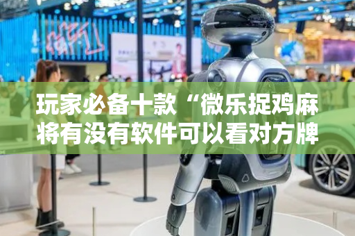 玩家必备十款“微乐捉鸡麻将有没有软件可以看对方牌”!专业师傅带你一起了解（详细教程）-抖音