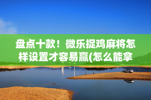 盘点十款！微乐捉鸡麻将怎样设置才容易赢(怎么能拿好牌)